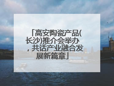 高安陶瓷产品(长沙)推介会举办，共话产业融合发展新篇章