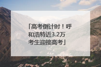 高考倒计时！呼和浩特近3.2万考生迎接高考