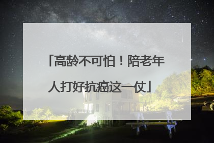 高龄不可怕！陪老年人打好抗癌这一仗