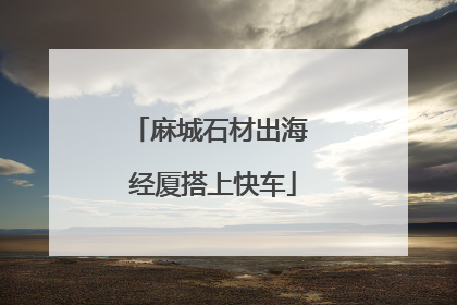 麻城石材出海 经厦搭上快车
