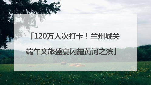 120万人次打卡！兰州城关端午文旅盛宴闪耀黄河之滨