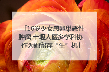 16岁少女患卵巢恶性肿瘤 十堰人医多学科协作为她留存“生”机