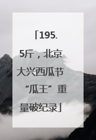 195.5斤，北京大兴西瓜节“瓜王”重量破纪录