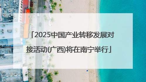 2025中国产业转移发展对接活动(广西)将在南宁举行