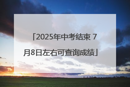 2025年中考结束 7月8日左右可查询成绩