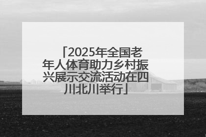2025年全国老年人体育助力乡村振兴展示交流活动在四川北川举行