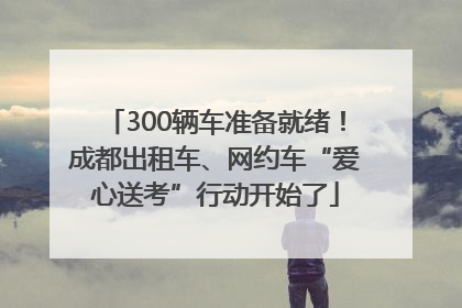 300辆车准备就绪！成都出租车、网约车“爱心送考”行动开始了