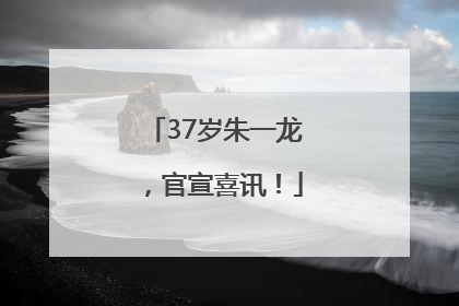 37岁朱一龙，官宣喜讯！