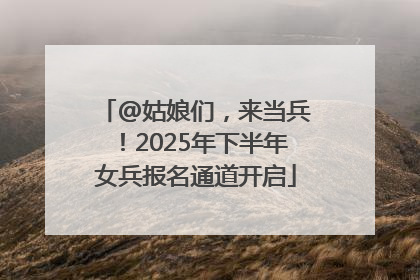 @姑娘们，来当兵！2025年下半年女兵报名通道开启